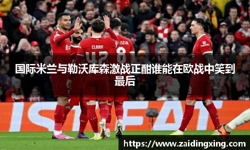 国际米兰与勒沃库森激战正酣谁能在欧战中笑到最后